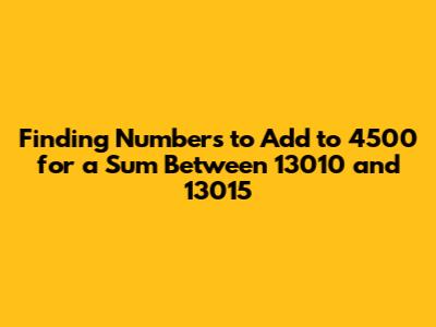 Finding Numbers to Add to 4500 for a Sum Between 13010 and 13015