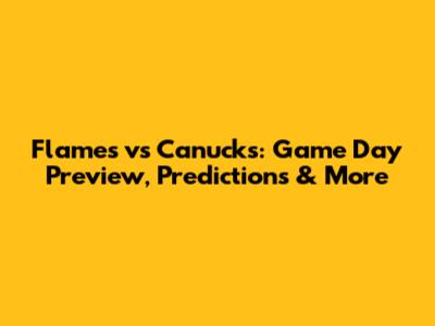 Flames vs Canucks: Game Day Preview, Predictions & More