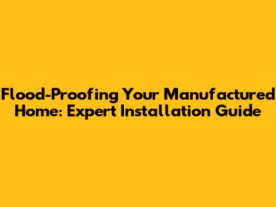 Flood-Proofing Your Manufactured Home: Expert Installation Guide