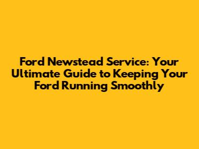 Ford Newstead Service: Your Ultimate Guide to Keeping Your Ford Running Smoothly