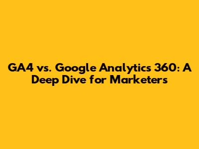 GA4 vs. Google Analytics 360: A Deep Dive for Marketers