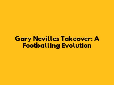Gary Neville's Takeover: A Footballing Evolution
