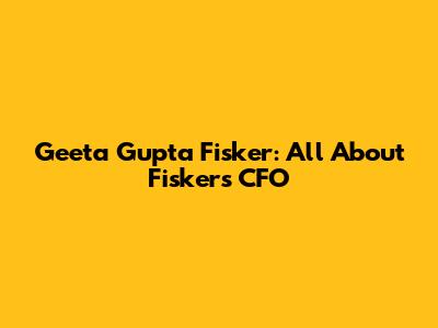 Geeta Gupta Fisker: All About Fisker's CFO