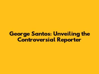 George Santos: Unveiling the Controversial Reporter