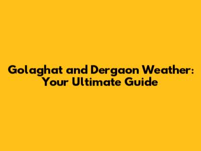 Golaghat and Dergaon Weather: Your Ultimate Guide