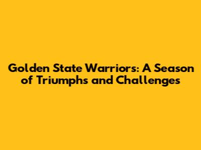 Golden State Warriors: A Season of Triumphs and Challenges