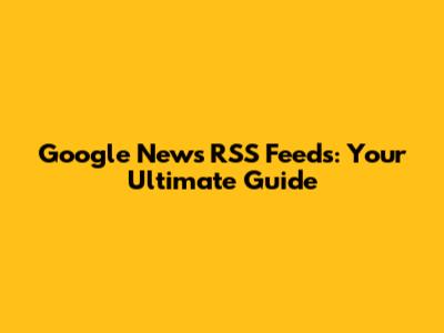 Google News RSS Feeds: Your Ultimate Guide