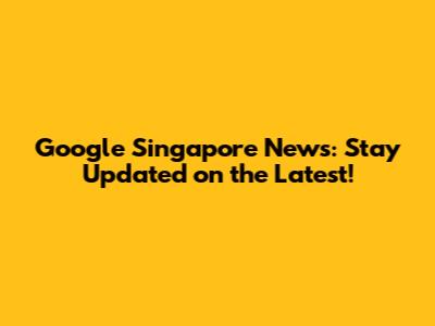 Google Singapore News: Stay Updated on the Latest!