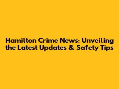 Hamilton Crime News: Unveiling the Latest Updates & Safety Tips