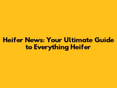 Heifer News: Your Ultimate Guide to Everything Heifer