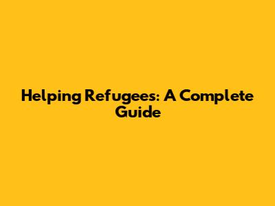 Helping Refugees: A Complete Guide