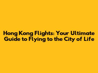 Hong Kong Flights: Your Ultimate Guide to Flying to the City of Life
