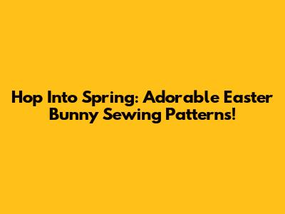 Hop Into Spring: Adorable Easter Bunny Sewing Patterns!