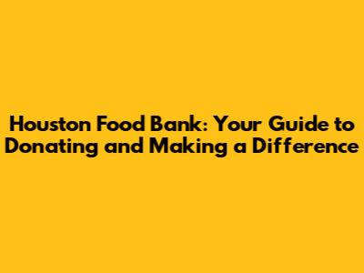 Houston Food Bank: Your Guide to Donating and Making a Difference