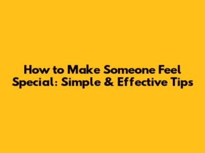 How to Make Someone Feel Special: Simple & Effective Tips