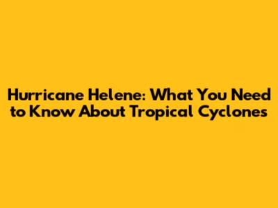 Hurricane Helene: What You Need to Know About Tropical Cyclones