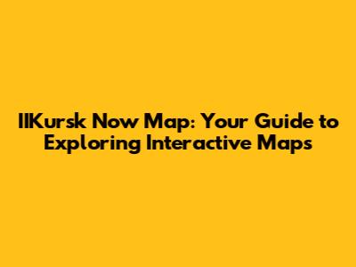 IIKursk Now Map: Your Guide to Exploring Interactive Maps