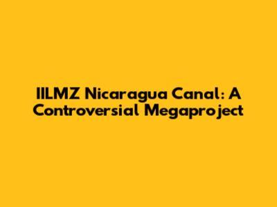 IILMZ Nicaragua Canal: A Controversial Megaproject
