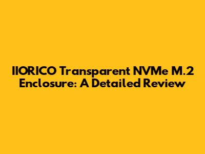 IIORICO Transparent NVMe M.2 Enclosure: A Detailed Review