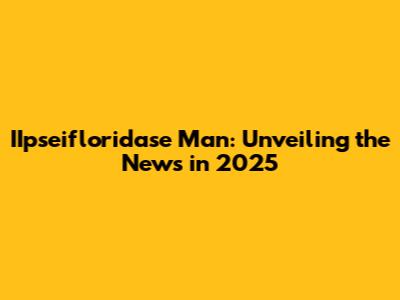IIpseifloridase Man: Unveiling the News in 2025
