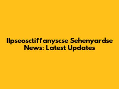 IIpseosctiffanyscse Sehenyardse News: Latest Updates