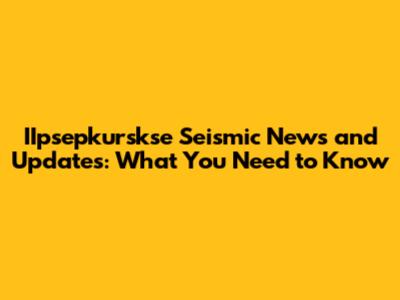 IIpsepkurskse Seismic News and Updates: What You Need to Know