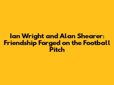 Ian Wright and Alan Shearer: Friendship Forged on the Football Pitch