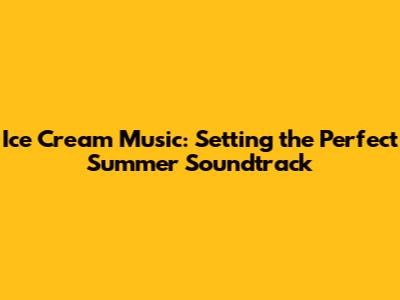 Ice Cream Music: Setting the Perfect Summer Soundtrack