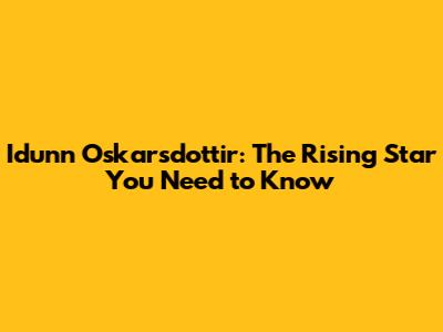 Idunn Oskarsdottir: The Rising Star You Need to Know