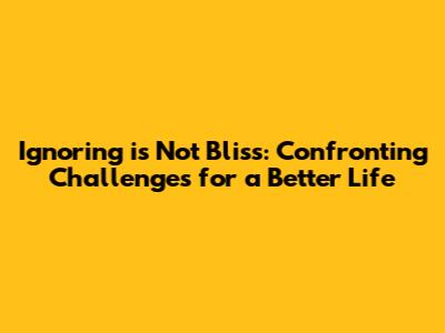 Ignoring is Not Bliss: Confronting Challenges for a Better Life