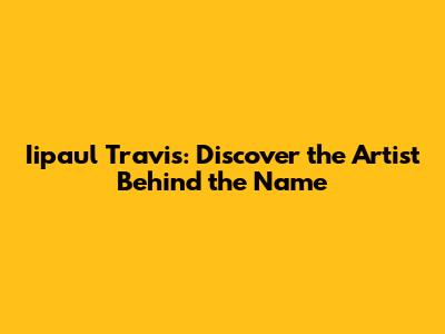 Iipaul Travis: Discover the Artist Behind the Name