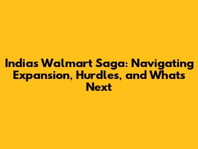 India's Walmart Saga: Navigating Expansion, Hurdles, and What's Next