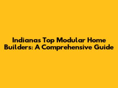 Indiana's Top Modular Home Builders: A Comprehensive Guide