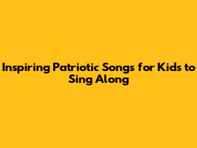 Inspiring Patriotic Songs for Kids to Sing Along