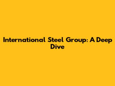 International Steel Group: A Deep Dive