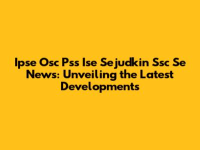 Ipse Osc Pss Ise Sejudkin Ssc Se News: Unveiling the Latest Developments