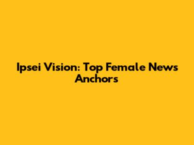 Ipsei Vision: Top Female News Anchors