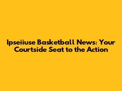 Ipseiiuse Basketball News: Your Courtside Seat to the Action