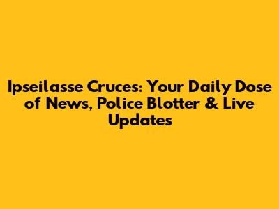 Ipseilasse Cruces: Your Daily Dose of News, Police Blotter & Live Updates