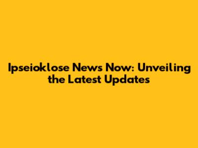 Ipseioklose News Now: Unveiling the Latest Updates