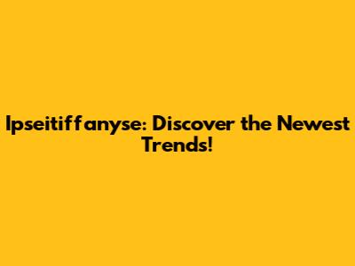Ipseitiffanyse: Discover the Newest Trends!