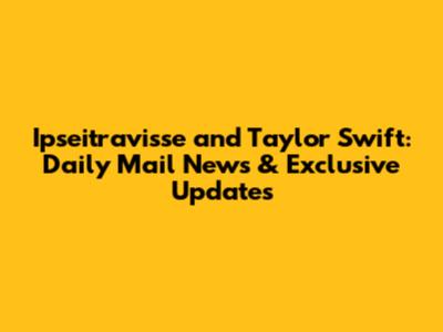 Ipseitravisse and Taylor Swift: Daily Mail News & Exclusive Updates