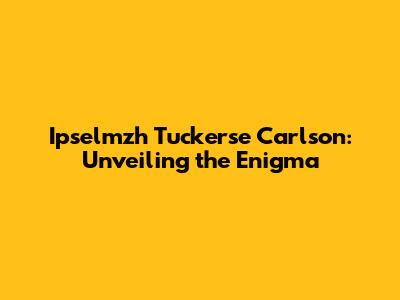 Ipselmzh Tuckerse Carlson: Unveiling the Enigma
