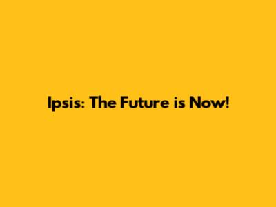 Ipsis: The Future is Now!