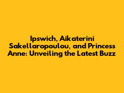 Ipswich, Aikaterini Sakellaropoulou, and Princess Anne: Unveiling the Latest Buzz