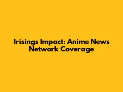 Irising's Impact: Anime News Network Coverage