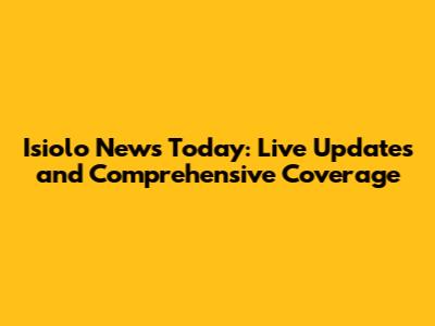 Isiolo News Today: Live Updates and Comprehensive Coverage