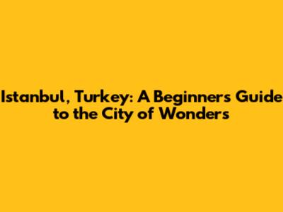 Istanbul, Turkey: A Beginner's Guide to the City of Wonders