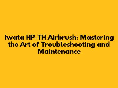 Iwata HP-TH Airbrush: Mastering the Art of Troubleshooting and Maintenance