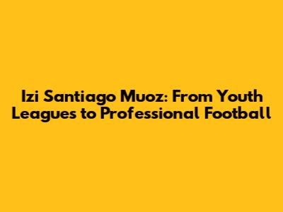 Izi Santiago Muoz: From Youth Leagues to Professional Football